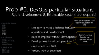 Prob #6. DevOps particular situations
Rapid development & Extendable system are required
• Not easy to make a balance between
operation and development
• Hard to improve without development
• Development based on operation
experiences is critical
• Various type of engineers
I. 글로벌 서버 업데이트
문제 1
문제 2
문제 3
문제 4
문제 5
문제 6
II. 시스템의 탄생
Laszlo
Ghost In The Shell
Atlantica
Riders of Icarus
III. 배운점과 미래
배운점
경쟁사 동향
우리의 미래
DevOps is exposed to a
urgent request all the
time
Operation group
has it’s own
characteristic at
work.
 