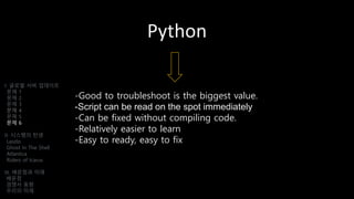 Python
-Good to troubleshoot is the biggest value.
-Script can be read on the spot immediately
-Can be fixed without compiling code.
-Relatively easier to learn
-Easy to ready, easy to fix
I. 글로벌 서버 업데이트
문제 1
문제 2
문제 3
문제 4
문제 5
문제 6
II. 시스템의 탄생
Laszlo
Ghost In The Shell
Atlantica
Riders of Icarus
III. 배운점과 미래
배운점
경쟁사 동향
우리의 미래
 