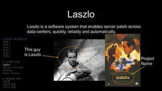 Laszlo
Laszlo is a software system that enables server patch across
data-centers, quickly, reliably and automatically.
I. 글로벌 서버 업데이트
문제 1
문제 2
문제 3
문제 4
문제 5
문제 6
II. 시스템의 탄생
Laszlo
Ghost In The Shell
Atlantica
Riders of Icarus
III. 배운점과 미래
배운점
경쟁사 동향
우리의 미래
This guy
is Laszlo
Project
Name
 
