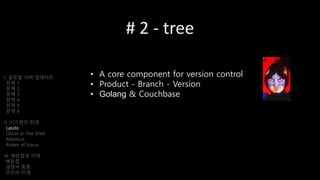# 2 - tree
• A core component for version control
• Product - Branch - Version
• Golang & Couchbase
I. 글로벌 서버 업데이트
문제 1
문제 2
문제 3
문제 4
문제 5
문제 6
II. 시스템의 탄생
Laszlo
Ghost In The Shell
Atlantica
Riders of Icarus
III. 배운점과 미래
배운점
경쟁사 동향
우리의 미래
 