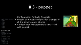# 5 - puppet
• Configurations for build & update
• Puppet distributes configuration changes to
all the server around at once
• Configuration management is centralized
with puppet.
I. 글로벌 서버 업데이트
문제 1
문제 2
문제 3
문제 4
문제 5
문제 6
II. 시스템의 탄생
Laszlo
Ghost In The Shell
Atlantica
Riders of Icarus
III. 배운점과 미래
배운점
경쟁사 동향
우리의 미래
 