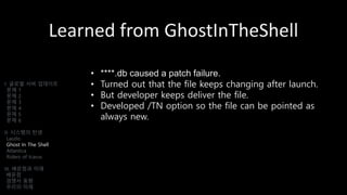 Learned from GhostInTheShell
• ****.db caused a patch failure.
• Turned out that the file keeps changing after launch.
• But developer keeps deliver the file.
• Developed /TN option so the file can be pointed as
always new.
I. 글로벌 서버 업데이트
문제 1
문제 2
문제 3
문제 4
문제 5
문제 6
II. 시스템의 탄생
Laszlo
Ghost In The Shell
Atlantica
Riders of Icarus
III. 배운점과 미래
배운점
경쟁사 동향
우리의 미래
 