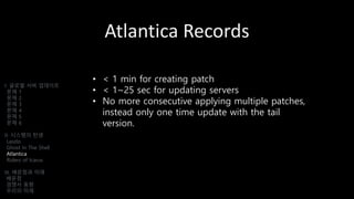 Atlantica Records
I. 글로벌 서버 업데이트
문제 1
문제 2
문제 3
문제 4
문제 5
문제 6
II. 시스템의 탄생
Laszlo
Ghost In The Shell
Atlantica
Riders of Icarus
III. 배운점과 미래
배운점
경쟁사 동향
우리의 미래
• < 1 min for creating patch
• < 1~25 sec for updating servers
• No more consecutive applying multiple patches,
instead only one time update with the tail
version.
 