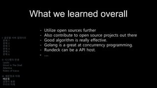 What we learned overall
- Utilize open sources further
- Also contribute to open source projects out there
- Good algorithm is really effective.
- Golang is a great at concurrency programming.
- Rundeck can be a API host.
- …
I. 글로벌 서버 업데이트
문제 1
문제 2
문제 3
문제 4
문제 5
문제 6
II. 시스템의 탄생
Laszlo
Ghost In The Shell
Atlantica
Riders of Icarus
III. 배운점과 미래
배운점
경쟁사 동향
우리의 미래
 