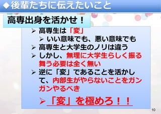 ◆後輩たちに伝えたいこと
10%
Ø  ⾼専⽣は「変」
Ø  いい意味でも、悪い意味でも
Ø  ⾼専⽣と⼤学⽣のノリは違う
Ø  しかし、無理に⼤学⽣らしく振る
舞う必要は全く無い
Ø  逆に「変」であることを活かし
て、内部⽣がやらないことをガン
ガンやるべき
Ø 「変」を極めろ！！
⾼専出⾝を活かせ！
 