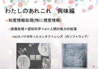 12%
๏ 知覚情報処理(特に視覚情報)%
๏ 画像処理＋認知科学＋α＝人間の能力の拡張%
๏ ex)スパナの作ったコンタクトレンズ（のソフトウェア）%
わたしのあれこれ　興味編%
 
