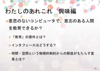 14%
๏ 意思のないコンピュータで、意志のある人間
を教育できるか？%
๏ 「教育」の要件とは？%
๏ インタフェースはどうする？%
๏ 時間・空間という物理的制約からの解放がもたらす変
革とは？%
わたしのあれこれ　興味編%
 