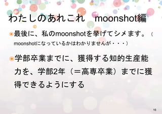 16%
๏ 最後に、私のmoonshotを挙げてシメます。
（moonshotになっているかはわかりませんが・・・）%
๏ 学部卒業までに、獲得する知的生産能
力を、学部2年（＝高専卒業）までに獲
得できるようにする=
わたしのあれこれ　moonshot編%
 