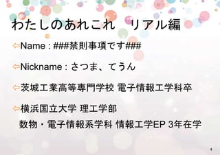 4!
๏ Name : ###禁則事項です###%
๏ Nickname : さつま、てうん%
๏ 茨城工業高等専門学校 電子情報工学科卒%
๏ 横浜国立大学 理工学部
数物・電子情報系学科 情報工学EP 3年在学%
わたしのあれこれ　リアル編%
 