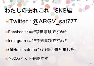 5%
๏ Twitter : @ARGV_sat777%
๏ Facebook : ###禁則事項です###%
๏ Instagram : ###禁則事項です###%
๏ GitHub : satuma777 (最近作りました)%
๏ たぶんネット弁慶です%
わたしのあれこれ　SNS編%
 