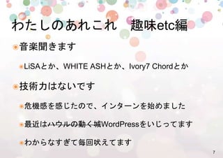 7%
๏ 音楽聞きます %
๏ LiSAとか、WHITE ASHとか、Ivory7 Chordとか%
๏ 技術力はないです%
๏ 危機感を感じたので、インターンを始めました%
๏ 最近はハウルの動く城WordPressをいじってます%
๏ わからなすぎて毎回吠えてます%
わたしのあれこれ　趣味etc編%
 