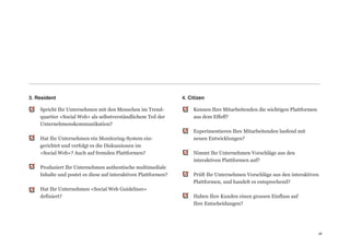 3. Resident                                                      4. Citizen

    Spricht Ihr Unternehmen mit den Menschen im Trend-                Kennen Ihre Mitarbeitenden die wichtigen Plattformen
    quartier «Social Web» als selbstverständlichem Teil der           aus dem Effeff? 
    Unternehmenskommunikation?                                         
                                                                      Experimentieren Ihre Mitarbeitenden laufend mit  
    Hat Ihr Unternehmen ein Monitoring-System ein-                    neuen Entwicklungen? 
    gerichtet und verfolgt es die Diskussionen im                      
    «Social Web»? Auch auf fremden Plattformen?                       Nimmt Ihr Unternehmen Vorschläge aus den  
                                                                      interaktiven Plattformen auf?  
    Produziert Ihr Unternehmen authentische multimediale               
    Inhalte und postet es diese auf interaktiven Plattformen?         Prüft Ihr Unternehmen Vorschläge aus den interaktiven
                                                                      Plattformen, und handelt es entsprechend? 
    Hat Ihr Unternehmen «Social Web Guidelines»                        
    definiert?                                                        Haben Ihre Kunden einen grossen Einfluss auf  
                                                                      Ihre Entscheidungen? 
                                                                       
                                                                       


                                                                                                                             18
                                                                                                                             18
 