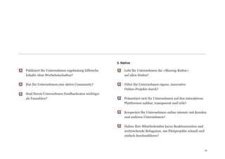 5. Native

Publiziert Ihr Unternehmen regelmässig hilfreiche          Lebt Ihr Unternehmen die «Sharing-Kultur»  
Inhalte ohne Werbebotschaften?                             auf allen Stufen? 
                                                            
Hat Ihr Unternehmen eine aktive Community?                 Führt Ihr Unternehmen eigene, innovative  
                                                           Online-Projekte durch? 
Sind Ihrem Unternehmen Feedbackraten wichtiger              
als Fanzahlen?                                             Präsentiert sich Ihr Unternehmen auf den interaktiven
                                                           Plattformen nahbar, transparent und echt? 
                                                            
                                                           Kooperiert Ihr Unternehmen online intensiv mit Kunden
                                                           und anderen Unternehmen? 
                                                            
                                                           Haben Ihre Mitarbeitenden kurze Reaktionszeiten und
                                                           weitreichende Befugnisse, um Pilotprojekte schnell und
                                                           einfach durchzuführen?



                                                                                                                   19
                                                                                                                   19
 