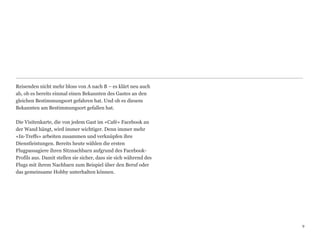 Reisenden nicht mehr bloss von A nach B – es klärt neu auch
ab, ob es bereits einmal einen Bekannten des Gastes an den
gleichen Bestimmungsort gefahren hat. Und ob es diesem
Bekannten am Bestimmungsort gefallen hat. 
 
Die Visitenkarte, die von jedem Gast im «Café» Facebook an
der Wand hängt, wird immer wichtiger. Denn immer mehr
«In-Treffs» arbeiten zusammen und verknüpfen ihre  
Dienstleistungen. Bereits heute wählen die ersten  
Flugpassagiere ihren Sitznachbarn aufgrund des Facebook-
Profils aus. Damit stellen sie sicher, dass sie sich während des
Flugs mit ihrem Nachbarn zum Beispiel über den Beruf oder
das gemeinsame Hobby unterhalten können.




                                                                   9
                                                                   9
 