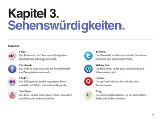 Kapitel 3. 
Sehenswürdigkeiten.
Klassiker

            eBay.                                             Twitter. 
            Der Flohmarkt, auf dem man Schnäppchen            Die Newstafel, auf der das aktuelle Geschehen  
            feilbietet und Schnäppchen kauft.                 publiziert und kommentiert wird.

            Facebook.                                         Wikipedia. 
            Das Café, in dem man sich mit Freunden trifft     Die Bibliothek, in der man Wissen holt und  
            und Neuigkeiten austauscht.                       Wissen weiter gibt.

            Flickr.                                           Quora. 
            Die Bildergalerie, in der man eigene Fotos        Der Auskunftsdienst, der auf alles eine  
            ausstellt und Bilder von anderen bespricht.       Antwort weiss.

            YouTube.                                          Xing. 
            Das Kino, in dem man eigene Filme präsentiert     Die Jobvermittlungsbörse, in der man Stellen 
            und Filme von anderen ansieht.                    findet und Stellen anbietet.




                                                                                                                10
 