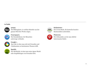 In-Treffs

            500px.                                             Kickstarter. 
            Die Bildergalerie, in welcher Künstler aus der     Die Crowd-Bank, die kostenlos kreative  
            ganzen Welt ihre Werke zeigen.                     Businessideen unterstützt.

            Foursquare.                                        Pinterest. 
            Der Kontaktdienst, der Menschen                    Die Litfasssäule, an der man allerlei  
            unterwegs verbindet.                               Interessantes findet.

            Google+. 
            Das Café, in dem man sich mit Freunden und  
            Unbekannten zu bestimmten Themen trifft.

            Spotify. 
            Der Musikclub, in dem man seine eigene Musik
            oder Empfehlungen von Freunden hört.




                                                                                                          12
                                                                                                          12
 