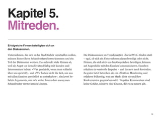 Kapitel 5. 
Mitreden.
Erfolgreiche Firmen beteiligten sich an                         
den Diskussionen.

Unternehmen, die sich in der Stadt Gehör verschaffen wollen,   Die Diskussionen im Trendquartier «Social Web» finden statt
müssen hinter ihren Schaufenstern hervorkommen und ein         – egal, ob sich ein Unternehmen daran beteiligt oder nicht.
Teil der Diskussion werden. Das schreckt viele Firmen ab,      Firmen, die sich aktiv an den Gesprächen beteiligen, können
weil sie Angst vor dem direkten Dialog mit Kunden und          auf Augenhöhe mit den Kunden kommunizieren. Daneben  
Interessenten haben: «Was geschieht, wenn man schlecht         erhalten sie wertvolle Impulse – und das erst noch kostenlos.
über uns spricht?», und «Wir haben nicht die Zeit, um uns      Zu guter Letzt betreiben sie ein effektives Monitoring und  
mit allen Kunden persönlich zu unterhalten», sind zwei be-     erfahren frühzeitig, was am Markt über sie und ihre  
liebte Argumente, um sich weiter hinter dem anonymen           Konkurrenten gesprochen wird. Negative Kommentare sind
Schaufenster verstecken zu können.                             keine Gefahr, sondern eine Chance, die es zu nutzen gilt.




                                                                                                                           14
 