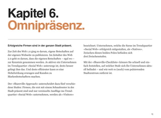 Kapitel 6. 
Omnipräsenz.
Erfolgreiche Firmen sind in der ganzen Stadt präsent.           bezeichnet. Unternehmen, welche die Szene im Trendquartier
                                                                «Social Web» erfolgreich mitgestalten, als «Natives».
Zur Zeit des Web 1.0 ging es darum, eigene Botschaften auf
                                                                Zwischen diesen beiden Polen befinden sich  
der eigenen Webseite zu publizieren. Im Zeitalter des Web
                                                                drei Zwischenstufen.
2.0 geht es darum, dass die eigenen Botschaften – egal wo –  
zur Kenntnis genommen werden. Je aktiver ein Unternehmen        Mit der «Shareville-Checkliste» können Sie schnell und ein-
im Trendquartier «Social Web» unterwegs ist, desto besser       fach feststellen, auf welcher Stufe sich Ihr Unternehmen aktu-
gelingt ihm das. Und desto effizienter kann es eine             ell befindet – und wie weit es (noch) vom pulsierenden
Hebelwirkung erzeugen und Kunden zu                             Stadtzentrum entfernt ist.
Markenbotschaftern machen. 
 
Der «Shareville-Approach» unterscheidet dazu fünf verschie-
dene Stufen: Firmen, die erst mit einem Schaufenster in der
Stadt präsent sind und nur vereinzelte Ausflüge ins Trend-
quartier «Social Web» unternehmen, werden als «Visitors»




                                                                                                                             15
 
