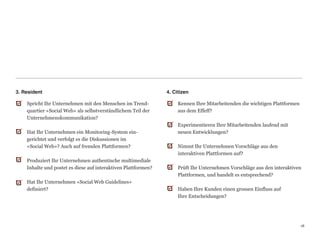 3. Resident                                                      4. Citizen

    Spricht Ihr Unternehmen mit den Menschen im Trend-                Kennen Ihre Mitarbeitenden die wichtigen Plattformen
    quartier «Social Web» als selbstverständlichem Teil der           aus dem Effeff? 
    Unternehmenskommunikation?                                         
                                                                      Experimentieren Ihre Mitarbeitenden laufend mit  
      Hat Ihr Unternehmen ein Monitoring-System ein-                  neuen Entwicklungen? 
      gerichtet und verfolgt es die Diskussionen im                    
      «Social Web»? Auch auf fremden Plattformen?                     Nimmt Ihr Unternehmen Vorschläge aus den  
                                                                      interaktiven Plattformen auf?  
    Produziert Ihr Unternehmen authentische multimediale               
    Inhalte und postet es diese auf interaktiven Plattformen?         Prüft Ihr Unternehmen Vorschläge aus den interaktiven
                                                                      Plattformen, und handelt es entsprechend? 
    Hat Ihr Unternehmen «Social Web Guidelines»                        
    definiert?                                                        Haben Ihre Kunden einen grossen Einfluss auf  
                                                                      Ihre Entscheidungen? 
                                                                       
                                                                       


                                                                                                                             18
                                                                                                                             18
 