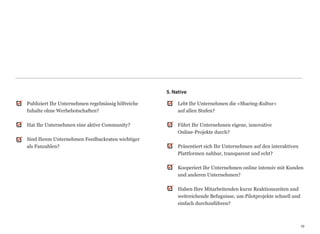 5. Native

Publiziert Ihr Unternehmen regelmässig hilfreiche          Lebt Ihr Unternehmen die «Sharing-Kultur»  
Inhalte ohne Werbebotschaften?                             auf allen Stufen? 
                                                            
Hat Ihr Unternehmen eine aktive Community?                 Führt Ihr Unternehmen eigene, innovative  
                                                           Online-Projekte durch? 
Sind Ihrem Unternehmen Feedbackraten wichtiger              
als Fanzahlen?                                             Präsentiert sich Ihr Unternehmen auf den interaktiven
                                                           Plattformen nahbar, transparent und echt? 
                                                            
                                                           Kooperiert Ihr Unternehmen online intensiv mit Kunden
                                                           und anderen Unternehmen? 
                                                            
                                                           Haben Ihre Mitarbeitenden kurze Reaktionszeiten und
                                                           weitreichende Befugnisse, um Pilotprojekte schnell und
                                                           einfach durchzuführen?



                                                                                                                   19
                                                                                                                   19
 