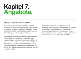 Kapitel 7. 
Angebote.
Erfolgreiche Unternehmen lassen sich führen.

Sie können das Trendquartier «Social Web» jederzeit            Marketingprofis haben in der Regel eine klassische  
problemlos auf eigene Faust entdecken. Um unnötige Fehler      Ausbildung in Marketing und Kommunikation. Sie denken in
zu vermeiden und keine wertvolle Zeit zu verlieren, lohnt es   «Zielgruppen» und «Botschaften». Im Rahmen der  
sich jedoch speziell für Mitglieder der Geschäftsleitung und   Reisevorbereitungen lernen sie unter anderem, aus der  
für Marketingprofis, die Reise gut vorzubereiten.              Anonymität herauszutreten und mit dem eigenen Bild für das
                                                               Unternehmen und dessen Botschaften einzustehen.
Mitglieder der Geschäftsleitung wollen die Aktivitäten ihres
Unternehmens im Trendquartier «Social Web» gerne  
cockpitmässig überprüfen. Zu diesem Zweck vergleichen sie
zum Beispiel die Anzahl Fans der eigenen Facebook-Seite mit
denjenigen der Konkurrenz. Bei einer begleiteten Tour ins
Trendquartier «Social Web» lernen sie unter anderem, dass
die Zahl der «Talking Abouts» im Web 2.0 weitaus wichtiger
ist als die der «Likes».




                                                                                                                        20
 