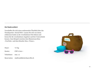 Die Stadtrundfahrt

Verschaffen Sie sich einen umfassenden Überblick über das
Trendquartier «Social Web»: Lassen Sie sich von einem  
erfahrenen Guide an die verschiedenen Orte fahren und  
lernen Sie die verschiedenen Angebote und ihre Unterschiede
kennen. Zum Beispiel zwischen dem Mainstream Kino  
«YouTube» und dem Künstler Kino «Vimeo».



Dauer:	

    	

   ½ Tag

Kosten:	

 	

     CHF 2’000.–

Teilnehmer:	

     max. 12

Reservation:	

 stadtrundfahrt@shareville.ch




                                                              22
                                                              22
 