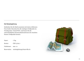 Die Reisebegleitung

Entdecken Sie die Stadt zusammen mit einem erfahrenen
Tour Guide: Besuchen Sie alle wichtigen Treffpunkte im
Trendquartier «Social Web» und lernen Sie die  
unterschiedlichen Kommunikationsformen der einzelnen
Szenen-Treffpunkte kennen.



Dauer:	

    	

   1 Tag

Kosten:	

 	

     CHF 4’000.–

Teilnhemer:	

     max. 12

Reservation:	

 reisebegleitung@shareville.ch




                                                         23
                                                         23
 