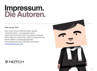 Impressum. 
Die Autoren.
Peter van der Touw

Peter van der Touw ist CEO der Zürcher Agentur  
«Notch Interactive». 2010 gegründet, gehört  
Notch Interactive bereits heute zu den grössten Schweizer
Online-Agenturen. Notch (engl. «Kerbe») erarbeitet für ihre
Kunden effektive und zielgruppengerechte  
Kommunikationslösungen, die Spuren hinterlassen. 
www.notch-interactive.com




                                                              24
 
