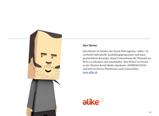 Sam Steiner

Sam Steiner ist Inhaber der Social-Web-Agentur «alike». Er
erarbeitet individuelle Ausbildungsprogramme und mass-
geschneiderte Konzepte, damit Unternehmen ihr Potenzial im
Web 2.0 erkennen und ausschöpfen. Sam Steiner ist Dozent
an der Zürcher Social-Media-Akademie «SOMEXCLOUD»
und betreut diverse Plattformen und Communities.
www.alike.ch




                                                        25
                                                        25
 