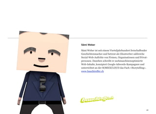 Sämi Weber

Sämi Weber ist seit einem Vierteljahrhundert freischaffender
Geschichtenmacher und betreut als Ghostwriter zahlreiche
Social-Web-Auftritte von Firmen, Organisationen und Privat-
personen. Daneben schreibt er suchmaschinenoptimierte
Web-Inhalte, konzipiert Google-Adwords-Kampagnen und  
unterrichtet an der SOMEXCLOUD das Fach «Storytelling».
www.bauchtreffer.ch




                                                          26
                                                          26
 