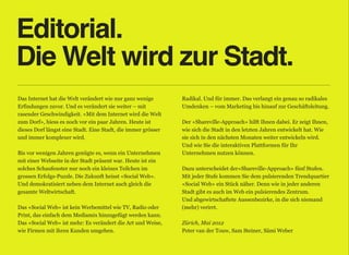 Editorial.
Die Welt wird zur Stadt.
Das Internet hat die Welt verändert wie nur ganz wenige        Radikal. Und für immer. Das verlangt ein genau so radikales
Erfindungen zuvor. Und es verändert sie weiter – mit           Umdenken – vom Marketing bis hinauf zur Geschäftsleitung. 
rasender Geschwindigkeit. «Mit dem Internet wird die Welt       
zum Dorf», hiess es noch vor ein paar Jahren. Heute ist        Der «Shareville-Approach» hilft Ihnen dabei. Er zeigt Ihnen,
dieses Dorf längst eine Stadt. Eine Stadt, die immer grösser   wie sich die Stadt in den letzten Jahren entwickelt hat. Wie
und immer komplexer wird.                                      sie sich in den nächsten Monaten weiter entwickeln wird.
                                                               Und wie Sie die interaktiven Plattformen für Ihr
Bis vor wenigen Jahren genügte es, wenn ein Unternehmen        Unternehmen nutzen können. 
mit einer Webseite in der Stadt präsent war. Heute ist ein      
solches Schaufenster nur noch ein kleines Teilchen im          Dazu unterscheidet der«Shareville-Approach» fünf Stufen.
grossen Erfolgs-Puzzle. Die Zukunft heisst «Social Web».       Mit jeder Stufe kommen Sie dem pulsierenden Trendquartier
Und demokratisiert neben dem Internet auch gleich die          «Social Web» ein Stück näher. Denn wie in jeder anderen
gesamte Weltwirtschaft.                                        Stadt gibt es auch im Web ein pulsierendes Zentrum.  
                                                               Und abgewirtschaftete Aussenbezirke, in die sich niemand
Das «Social Web» ist kein Werbemittel wie TV, Radio oder       (mehr) verirrt. 
Print, das einfach dem Mediamix hinzugefügt werden kann.        
Das «Social Web» ist mehr: Es verändert die Art und Weise,     Zürich, Mai 2012 
wie Firmen mit ihren Kunden umgehen.                           Peter van der Touw, Sam Steiner, Sämi Weber
 
                                                                                                                          iii
 