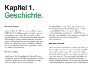 Kapitel 1.
Geschichte.
60er Jahre: Pioniere.                                            «World Wide Web». Am 6. August 1991 machte er das  
                                                                 Projekt öffentlich und weltweit verfügbar. 1993 wurde der  
1969 entwickelte die «Advanced Research Projects Agency»         erste grafikfähige Webbrowser namens «Mosaic»  
(ARPA) des US-Verteidigungsministeriums das «Arpanet».           veröffentlicht. Er konnte Inhalte des «World Wide Web»  
Aus ihm ging 20 Jahre später das Internet hervor. Das            darstellen und ermöglichte so auch Amateuren, auf das Netz
Arpanet verband Universitäten und Forschungseinrichtungen        zuzugreifen. Die weltweit erste Webseite war:
mit dem Ziel, die knappen Rechenkapazitäten sinnvoll zu          http://info.cern.ch. 
nutzen. Die wichtigste Applikation des Arpanet war E-Mail.    
Bereits 1971 überstieg der E-Mail-Verkehr das Datenvolu-     00er Jahre: Secondos. 
men, das über andere Protokolle des Arpanet wie «Telnet»      
und «FTP» abgewickelt wurde.                                 Schnell nutzten innovative Firmen das World Wide Web, um
                                                             sich einem grösseren Personenkreis vorzustellen. Eine Web-
90er Jahre: Siedler.                                         seite wurde innerhalb weniger Jahre ein absolutes «Muss».  
                                                             Sie war die «Visitenkarte» des Unternehmens und diente in
1990 beschloss die US-amerikanische «National Science        erster Linie dazu, vom Unternehmen aufbereitete Informa-
Foundation», das Internet für kommerzielle Zwecke nutzbar    tionen einem interessierten Personenkreis zugänglich zu  
zu machen. Tim Berners-Lee entwickelte Ende der 80er         machen. Neben traditionellen Unternehmen, die ein solches
Jahre am CERN in Genf die Grundlagen des                     «Schaufenster» im Web platzierten, wurden immer häufiger

                                                                                                                               4
 