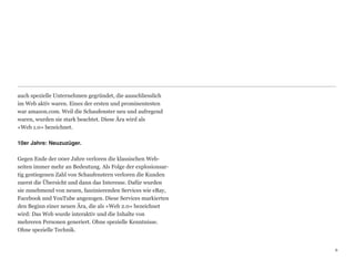auch spezielle Unternehmen gegründet, die ausschliesslich
im Web aktiv waren. Eines der ersten und prominentesten
war amazon.com. Weil die Schaufenster neu und aufregend
waren, wurden sie stark beachtet. Diese Ära wird als  
«Web 1.0» bezeichnet. 
 
10er Jahre: Neuzuzüger.

Gegen Ende der 00er Jahre verloren die klassischen Web-
seiten immer mehr an Bedeutung. Als Folge der explosionsar-
tig gestiegenen Zahl von Schaufenstern verloren die Kunden
zuerst die Übersicht und dann das Interesse. Dafür wurden
sie zunehmend von neuen, faszinierenden Services wie eBay,
Facebook und YouTube angezogen. Diese Services markierten
den Beginn einer neuen Ära, die als «Web 2.0» bezeichnet
wird: Das Web wurde interaktiv und die Inhalte von  
mehreren Personen generiert. Ohne spezielle Kenntnisse.  
Ohne spezielle Technik.


                                                              6
                                                              6
 