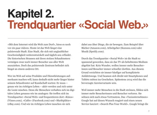 Kapitel 2. 
Trendquartier «Social Web.»
«Mit dem Internet wird die Welt zum Dorf», hiess es noch       dabei aus über Dinge, die sie bewegen. Zum Beispiel über
vor ein paar Jahren. Heute ist das Web längst eine             Bücher (Amazon.com), Arbeitgeber (Kununu.com) oder  
pulsierende Stadt. Eine Stadt, die sich mit unglaublicher      Musik (Spotify.com). 
Geschwindigkeit weiterentwickelt und täglich neu erfindet.      
Die historischen Strassen mit ihren stolzen Schaufenstern      Durch das Trendquartier «Social Web» ist die Stadt so  
vermögen zwar noch immer Besucher aus aller Welt               spannend geworden, dass sie das TV als beliebtestes Medium
anzuziehen. Doch das pulsierende Zentrum befindet sich         abgelöst hat. Kein Wunder, wollen immer mehr Besucher-
längst an einem anderen Ort.                                   innen und Besucher immer schneller dorthin. Aus diesem
                                                               Grund verzichten sie immer häufiger auf komplizierte  
Wer im Web auf seine Produkte und Dienstleistungen auf-        Anfahrtswege. Und beamen sich direkt mit Smartphones und
merksam machen will, kann deshalb nicht mehr länger hinter     Tablets mitten ins Geschehen. Spätestens 2014 wird das die
seinem Schaufenster auf Kundschaft warten: Er muss –           bevorzugte Anreisevariante sein. 
genau wie im richtigen Leben – aktiv werden und sich unter      
die Leute mischen. Denn die Menschen verhalten sich im digi-   Weil immer mehr Menschen in die Stadt strömen, fühlen sich
talen Leben genauso wie im analogen: Sie treffen sich im       immer mehr Besucherinnen und Besucher verloren. Sie  
Trendquartier «Social Web» und frequentieren dort «Kinos»      sehnen sich nach etwas Vertrautem. Das «Taxiunternehmen»
(Vimeo.com), «Cafés» (Facebook.com) und «Marktplätze»          Google hat auf diesen Wunsch reagiert und einen neuen  
(eBay.com). Und wie im richtigen Leben tauschen sie sich       Service lanciert: «Search Plus Your World». Google bringt die

                                                                                                                               7
 