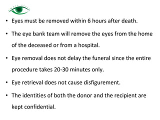 • Eyes must be removed within 6 hours after death.
• The eye bank team will remove the eyes from the home
of the deceased or from a hospital.
• Eye removal does not delay the funeral since the entire
procedure takes 20-30 minutes only.
• Eye retrieval does not cause disfigurement.
• The identities of both the donor and the recipient are
kept confidential.
 