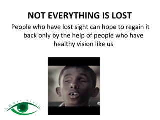 NOT EVERYTHING IS LOST
People who have lost sight can hope to regain it
back only by the help of people who have
healthy vision like us
 
