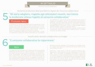 Design by Collectif Bam
in dettaglio
10 miti sul consumo collaborativo
6“Il consumo collaborativo fa risparmiare”
Vero
La maggioranza dei rispondenti (65 %) affermano che le loro pratiche
collaborative permettono loro risparmi marginali. 17 % dichiarano di
fare risparmi che accrescono in misura sostanziale il loro potere d’ac-
quisto. Ciononostante i loro redditi non permettono di arrivare a fine
mese, o quanto meno ciò non viene percepito. Molti (42,5%) dichiarano
che il consumo collaborativo frutta loro un guadagno marginale, ma
solo il 6% dichiara che è determinante per arrivare a fine mese. Si trat-
ta di un’affermazione soggettiva, che dipende certo dagli stili di vita (e
dal tenore di vita) dei rispondenti. Per le persone con un budget ristret-
to, i risparmi sono quindi più sostanziali che non per coloro che non
hanno problemi di soldi.
Osservando i redditi mensili, il 24% dei rispondenti dichiara di gua-
dagnare da 0 e 30€ grazie alle abitudini collaborative, l’11% tra 30 e
100€… solo il 2% dichiara di guadagnare più di 300 € al mese. Non
tutte le pratiche si situano allo stesso livello. Chi pratica il ridesharing,
chi ricorre al noleggio di un’automobile da privati o all’ospitalità presso
privati, afferma per lo più di ottenere dei risparmi marginali o sostan-
ziali. Questo è meno vero per quanto riguarda coloro che ricorrono alle
filiere corte o praticano lo scambio di servizi.
Impatto delle abitudini collaborative sul budget
5
“Gli early adopters, rispetto agli utilizzatori recenti, non hanno
le medesime attese rispetto al consumo collaborativo”
Piuttosto falso
Le motivazioni che spingono ad adottare alcuni comportamenti, in par-
ticolare il ridesharing (motivazione anzitutto economica) sono marca-
tamente simili, a prescindere dalla loro anzianità di adozione ; nel com-
plesso, le motivazioni economiche e la “ricerca di senso” vengono al
primo posto, seguite dall’aspetto pratico e dalla curiosità.
Invece, i comportamenti differiscono in base a questi profili : la prati-
ca collaborativa è spesso più frequente (senz’altro più consolidata) e
più multiforme tra i pionieri del consumo collaborativo; che si tratti di
carpooling o di ospitalità, i pionieri sono allo stesso tempo offerenti e
beneficiari, molto più rispetto agli utenti più recenti (questi ultimi han-
no un atteggiamento più da consumatori ? ), i quali sono o conducenti o
passeggeri/ospiti. D’altra parte, i pionieri ricavano guadagni maggiori
dalle loro abitudini rispetto ai consumatori recenti...
Per contro, per altre pratiche collaborative (acquisto o vendita di beni di
seconda mano, acquisti da filiera corta, scambio di servizi...), il caratte-
re recente non sembra incidere.
Anzianità di adozione delle piattaforme digitali del consumo collaborativo
 