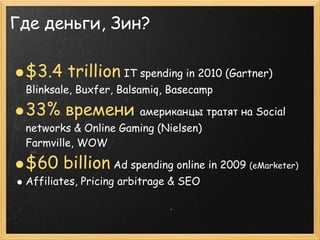 Где деньги, Зин?

 $3.4 trillion IT spending in 2010 (Gartner)
 Blinksale, Buxfer, Balsamiq, Basecamp

 33% времени           американцы тратят на Social
 networks & Online Gaming (Nielsen)
 Farmville, WOW

 $60 billion Ad spending online in 2009 (eMarketer)
 Affiliates, Pricing arbitrage & SEO
 