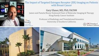 The Impact of Targeted Estrogen Receptor (ER) Imaging on Patients
with Breast Cancer
Gary Ulaner, MD, PhD, FACNM
James and Pamela Muzzy Endowed Chair of Molecular Imaging & Therapy
Hoag Family Cancer Institute
Professor of Radiology and Translational Genomics
University of Southern California
 