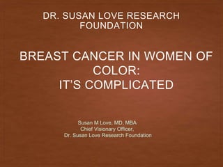 BREAST CANCER IN WOMEN OF
COLOR:
IT’S COMPLICATED
DR. SUSAN LOVE RESEARCH
FOUNDATION
Susan M Love, MD, MBA
Chief Visionary Officer,
Dr. Susan Love Research Foundation
 