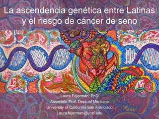 La ascendencia genética entre Latinas
y el riesgo de cáncer de seno
Laura Fejerman, PhD
Associate Prof. Dept. of Medicine
University of California San Francisco
Laura.fejerman@ucsf.edu
 