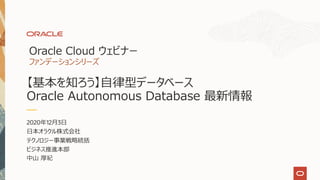 【基本を知ろう】⾃律型データベース
Oracle Autonomous Database 最新情報
2020年12⽉3⽇
⽇本オラクル株式会社
テクノロジー事業戦略統括
ビジネス推進本部
中⼭ 厚紀
Oracle Cloud ウェビナー
ファンデーションシリーズ
 