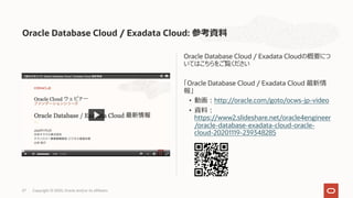 Oracle Database Cloud / Exadata Cloud: 参考資料
Oracle Database Cloud / Exadata Cloudの概要につ
いてはこちらをご覧ください
「Oracle Database Cloud / Exadata Cloud 最新情
報」
• 動画︓http://oracle.com/goto/ocws-jp-video
• 資料︓
https://www2.slideshare.net/oracle4engineer
/oracle-database-exadata-cloud-oracle-
cloud-20201119-239348285
27 Copyright © 2020, Oracle and/or its affiliates
 