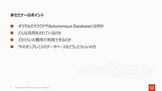 本セミナーのポイント
どんな活⽤をされているのか
どのくらいの費⽤で利⽤できるのか
今のオンプレミスのデータベースをどうしたらいいのか
3 Copyright © 2020, Oracle and/or its affiliates
オラクルのクラウドやAutonomous Databaseとは何か
 