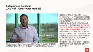 33 Copyright © 2020, Oracle and/or its affiliates
Autonomous Database
ユーザー様 – OUTFRONT Media社
道路沿いの看板、デジタルスクリーン、スト
リートファニチャー、公共交通機関などに掲載
されるOOH広告は、企業の広告ミックスに⽋
かせない要素です。
⽶国では、その広告の多くがOUTFRONT
Mediaによって提供されており、毎⽇70%以
上のアメリカ⼈が⾒ている50万枚以上のデジ
タルおよび静⽌型看板を運営しています。
同社の調査によると、約90％の⼈がOOH広
告を⾒たことを覚えており、25％の⼈がOOH
広告をソーシャルメディアでシェアしたことがあ
り、それを⾒て来店した⼈の74％が購⼊に
⾄っているとのことです。
第三者のデータを分析することで、お客様に
理想的なOOH広告の組み合わせをアドバイ
スしています。
「Autonomous Data Warehouseに移⾏したことで、それまで管理業務
に時間の約25%を費やしていた技術スタッフが実際に解放されました。」
 