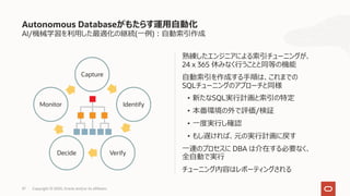 37 Copyright © 2020, Oracle and/or its affiliates
熟練したエンジニアによる索引チューニングが、
24 x 365 休みなく⾏うことと同等の機能
⾃動索引を作成する⼿順は、これまでの
SQLチューニングのアプローチと同様
• 新たなSQL実⾏計画と索引の特定
• 本番環境の外で評価/検証
• ⼀度実⾏し確認
• もし遅ければ、元の実⾏計画に戻す
⼀連のプロセスに DBA は介在する必要なく、
全⾃動で実⾏
チューニング内容はレポーティングされる
Autonomous Databaseがもたらす運⽤⾃動化
AI/機械学習を利⽤した最適化の継続(⼀例)︓⾃動索引作成
Capture
Identify
VerifyDecide
Monitor
 
