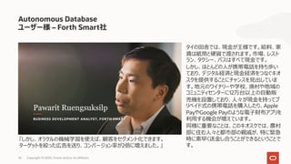 42 Copyright © 2020, Oracle and/or its affiliates
Autonomous Database
ユーザー様 – Forth Smart社
タイの⽥舎では、現⾦が王様です。給料、家
賃は紙幣と硬貨で渡されます。市場、レスト
ラン、タクシー、バスはすべて現⾦です。
しかし、ほとんどの⼈が携帯電話を持ち歩い
ており、デジタル経済と現⾦経済をつなぐキオ
スクを提供することにチャンスを⾒出していま
す。地元のワイナリーや学校、漁村や地域の
コミュニティセンターに12万台以上の⾃動販
売機を設置しており、⼈々が現⾦を持ってプ
リペイド式の携帯電話を購⼊したり、Apple
PayやGoogle Payのような電⼦財布アプリを
利⽤する機会が増えています。
同様に重要なことは、このキオスクでは、農村
部に住む⼈々と都市部の親戚が、特に緊急
時に素早く送⾦し合うことができるということで
す。
「しかし、オラクルの機械学習を使えば、顧客をセグメント化できます。
ターゲットを絞った広告を送り、コンバージョン率が2倍に増えました。」
 