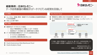 50 Copyright © 2020, Oracle and/or its affiliates
n フューネラル（葬儀・葬祭）事業やブライダル事業など冠婚葬祭関連サー
ビスを全国展開
n 本社: ⼭⼝県下関市
『 今後は、婚礼や葬儀のデータをはじめ、様々なデータを有効活⽤してイ
ンサイトの獲得、お客様への戦略的なアプローチを実践していきたい 』
株式会社⽇本セレモニー
情報システム課 課⻑ 中村 健次 ⽒
会社概要
導⼊背景
n 継続的なデータ マネジメントの強化
• M&A や事業領域ごとに分散しているデータの統合
• ⾼負荷なデータの収集・加⼯・展開作業からの解放
n データ活⽤基盤の構築からデータ ドリブンな経営を⽬指して
• データ ドリブンな経営判断へ
• AI を活⽤した顧客満⾜度の向上 など
採⽤クラウド サービス
n Oracle Autonomous Data Warehouse Cloud
n Oracle Analytics Cloud
Why Oracle Cloud
n 事業変化に柔軟に対応できる拡張性（⾃律型データベース）
n データの統合からインサイトの獲得まで One Stop（シングル ベンダー）で
提供
定形ダッシュボード（KPI）
各種分析
データの統合
婚礼葬儀・葬祭 Other会員
https://special.nikkeibp.co.jp/atcl/ONB/19/oracle0906/
顧客事例︓⽇本セレモニー
データ活⽤基盤の構築からデータ ドリブンな経営を⽬指して
DWH
 