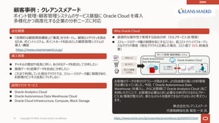 51 Copyright © 2020, Oracle and/or its affiliates
顧客事例︓クレアンスメアード
ポイント管理・顧客管理システムのサービス基盤に Oracle Cloud を導⼊
多様化かつ⾼度化する企業の分析ニーズに対応
n 「⻑期的な顧客関係構築」と「集客」をサポートし、顧客ロイヤリティを⾼め
るため、ポイントシステム、ポイントカードを起点とした顧客管理システムの
導⼊・構築
https://www.creansmaerd.co.jp/
お客様のデータ分析のリテラシーが⾼まる中、より⾃由度の⾼い分析環境
が必要となっていました。今回、『 Oracle Autonomous Data
Warehouse 』を導⼊し、さらにお客様に『 Oracle Analytics Cloud 』をご
利⽤いただくことで、お客様が必要なときに必要な分析が⾏えるセルフサー
ビス BI 環境が整えられ、新たなメリットを提供できるのではないかと考えてい
ます。
株式会社クレアンスメアード
代表取締役社⻑ 菊池 ⼀夫 ⽒
会社概要
導⼊背景
n チャネルの増加や成⻑に伴い、あらゆるデータを統合して分析したい
n 施策データと結果データを⾃由に分析したい
n これまで利⽤していた他社クラウドでは、ストレージのデータ量に制限があり、
お客様のビジネス成⻑にマッチしない
採⽤クラウド サービス
n Oracle Analytics Cloud
n Oracle Autonomous Data Warehouse Cloud
n Oracle Cloud Infrastructure, Compute, Block Storage
Why Oracle Cloud
n 直感的な操作性で実現する⾃由分析（セルフサービス BI 環境）
n ストレージのデータ量の制限を気にすることなく、低コストでハイパフォーマン
スなクラウド環境（他社クラウドと⽐較した場合、コスト⾯で 30% 前後改
善）
ユーザ毎の
インスタンス
POS レジ
EC サイト
ポイント管理
システム
Oracle Analytics Cloud
Oracle Autonomous
Data Warehouse
ユーザー企業
ポイント管理・顧客情報システム
https://www.oracle.com/jp/corporate/pressrelease/jp20200127.html
DWH
 
