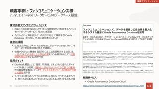Copyright © 2020, Oracle and/or its affiliates56
利⽤サービス
• Oracle Autonomous Database Cloud
株式会社ファンコミュニケーションズ
• 約2万社の広告を260万のサイトに24時間365⽇配信するアフィリエ
イト・ネットワークサービス「A8.net」を運営
• そのデータベース基盤として、他社クラウド上で稼働する「Oracle
Database」を利⽤し、外部に運⽤委託していた
従来の課題
• 広告主企業およびメディア会員増加によるデータの急増に伴い、⽉
次データ分析処理速度の低下が課題に
• 他社クラウド上で稼働する既存システムで課題解決するためには、
⼀度インスタンスを停⽌させ移⾏作業を⾏う必要がある上に、⽉額
課⾦も倍以上となることが判明
採⽤ポイント
• Exadataを基盤として、性能、可⽤性、セキュリティに優れたデータ
ベースを数分で構築、⾃動化により少ないリソースや⼯数での運⽤
や容易な性能監視、そしてサービスを⽌めずにリソースの増減が可能
な拡張性を評価
• ライセンスを持ち込むことで料⾦が低くなるBYOLプログラムを使うこと
で、移⾏および運⽤コストをこれまでより抑えることができる点も評価
顧客事例︓ファンコミュニケーションズ様
アフィリエイト・ネットワークサービスのデータベース基盤
https://www.oracle.com/jp/corporate/pressrelease/jp20191023.html
 